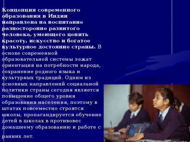 Концепция современного образования в Индии направлена на воспитание разносторонне развитого человека, умеющего ценить красоту, искусство и богатое культурное достояние страны.  В основе современной образовательной системы лежат ориентация на потребности народа, сохранение родного языка и культурных традиций. Одним из основных направлений социальной политики страны сегодня является повышение общего уровня образования населения, поэтому в штатах повсеместно строятся школы, пропагандируется обучение детей в школах в противовес домашнему образованию и работе с ранних лет.   