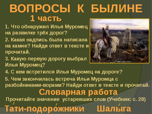 ВОПРОСЫ К БЫЛИНЕ 1 часть 1. Что обнаружил Илья Муромец на развилке трёх дорог? 2. Какая надпись была написана на камне? Найди ответ в тексте и прочитай. 3. Какую первую дорогу выбрал Илья Муромец? 4. С кем встретился Илья Муромец на дороге? 5. Чем закончилась встреча Ильи Муромца с разбойниками-ворами? Найди ответ в тексте и прочитай. Словарная работа Прочитайте значение устаревших слов (Учебник: с. 28) Тати-подорожники Шалыга 