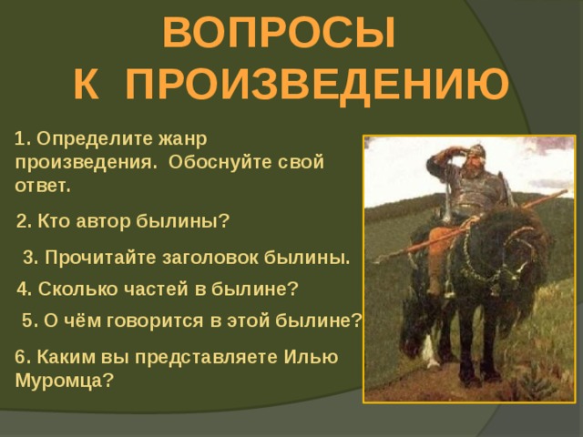 ВОПРОСЫ К ПРОИЗВЕДЕНИЮ 1. Определите жанр произведения. Обоснуйте свой ответ. 2. Кто автор былины? 3. Прочитайте заголовок былины. 4. Сколько частей в былине? 5. О чём говорится в этой былине? 6. Каким вы представляете Илью Муромца? 