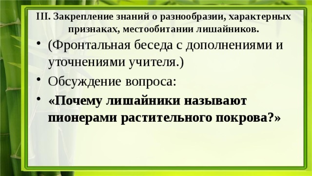 III. Закрепление знаний о разнообразии, характерных признаках, местообитании лишайников. (Фронтальная беседа с дополнениями и уточнениями учителя.) Обсуждение вопроса: «Почему лишайники называют пионерами растительного покрова?» 