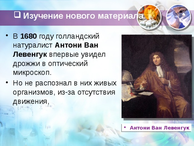 Изучение нового материала   В  1680  году голландский натуралист  Антони Ван Левенгук  впервые увидел дрожжи в оптический микроскоп. Но не распознал в них живых организмов, из-за отсутствия движения,   Антони Ван Левенгук 