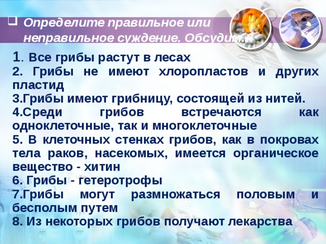 Определите правильное или неправильное суждение. Обсудим… 1 . Все грибы растут в лесах 2. Грибы не имеют хлоропластов и других пластид 3.Грибы имеют грибницу, состоящей из нитей. 4.Среди грибов встречаются как одноклеточные, так и многоклеточные 5. В клеточных стенках грибов, как в покровах тела раков, насекомых, имеется органическое вещество - хитин 6. Грибы - гетеротрофы 7.Грибы могут размножаться половым и бесполым путем 8. Из некоторых грибов получают лекарства   