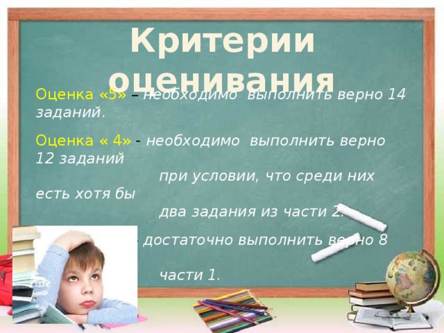 Критерии оценивания Оценка «5» – необходимо выполнить верно 14 заданий . Оценка « 4» - необходимо выполнить верно 12 заданий  при условии, что среди них есть хотя бы  два задания из части 2. Оценка «3» – достаточно выполнить верно 8 заданий из  части 1. 