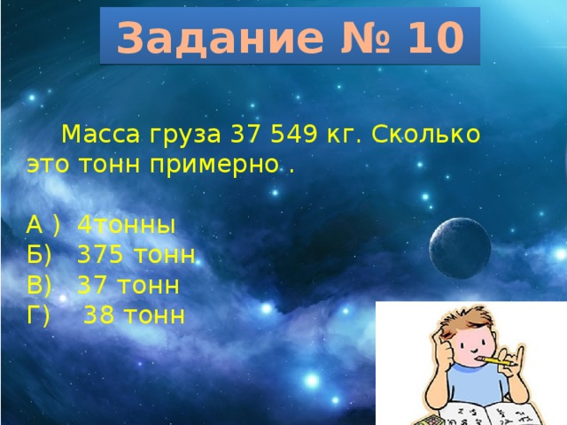 Задание № 10  Масса груза 37 549 кг. Сколько это тонн примерно . А ) 4тонны Б) 375 тонн В) 37 тонн Г) 38 тонн 