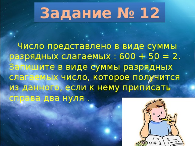 Задание № 12  Число представлено в виде суммы разрядных слагаемых : 600 + 50 = 2. Запишите в виде суммы разрядных слагаемых число, которое получится из данного, если к нему приписать справа два нуля . 