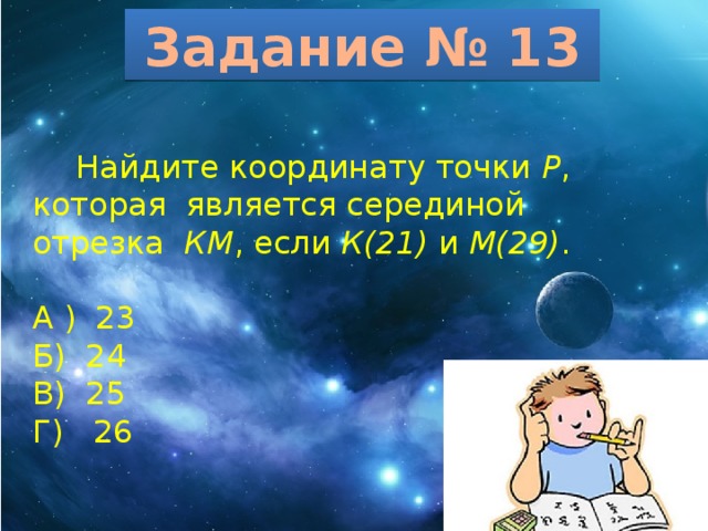 Задание № 13  Найдите координату точки Р , которая является серединой отрезка КМ , если К(21) и М(29) . А ) 23 Б) 24 В) 25 Г) 26 