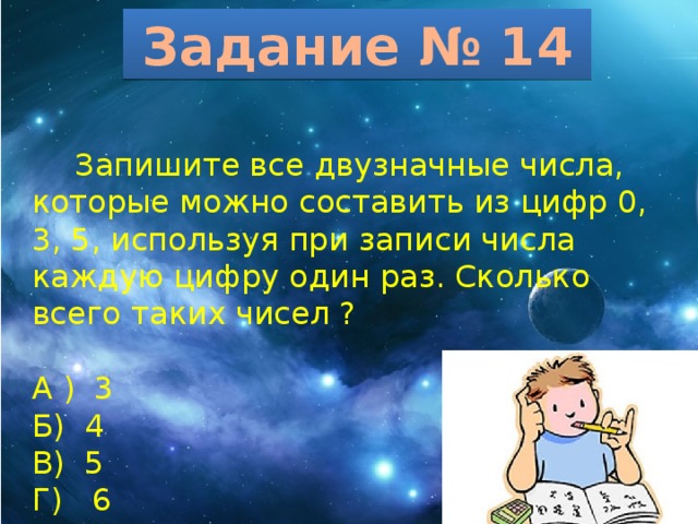 Задание № 14  Запишите все двузначные числа, которые можно составить из цифр 0, 3, 5, используя при записи числа каждую цифру один раз. Сколько всего таких чисел ? А ) 3 Б) 4 В) 5 Г) 6 