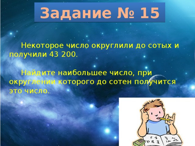 Задание № 15  Некоторое число округлили до сотых и получили 43 200.  Найдите наибольшее число, при округлении которого до сотен получится это число. 