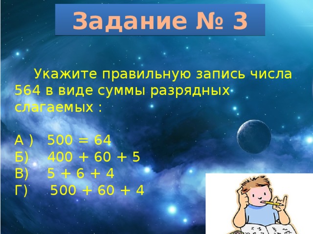 Задание № 3  Укажите правильную запись числа 564 в виде суммы разрядных слагаемых : А ) 500 = 64 Б) 400 + 60 + 5 В) 5 + 6 + 4 Г) 500 + 60 + 4 