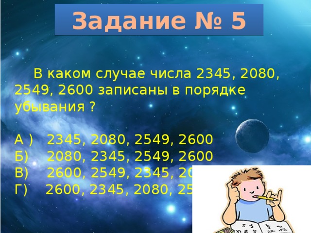 Задание № 5  В каком случае числа 2345, 2080, 2549, 2600 записаны в порядке убывания ? А ) 2345, 2080, 2549, 2600 Б) 2080, 2345, 2549, 2600 В) 2600, 2549, 2345, 2080 Г) 2600, 2345, 2080, 2549 