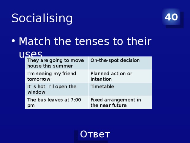 Socialising 40 Match the tenses to their uses They are going to move house this summer On-the-spot decision I’m seeing my friend tomorrow Planned action or intention It’ s hot. I’ll open the window Timetable The bus leaves at 7:00 pm Fixed arrangement in the near future 