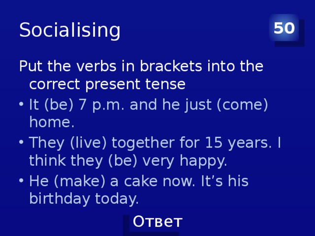 Socialising 50 Put the verbs in brackets into the correct present tense It (be) 7 p.m. and he just (come) home. They (live) together for 15 years. I think they (be) very happy. He (make) a cake now. It’s his birthday today. 