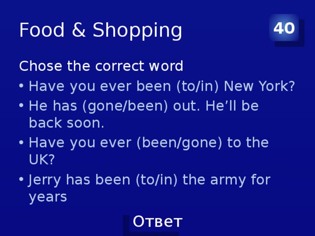 Food & Shopping 40 Chose the correct word Have you ever been (to/in) New York? He has (gone/been) out. He’ll be back soon. Have you ever (been/gone) to the UK? Jerry has been (to/in) the army for years 