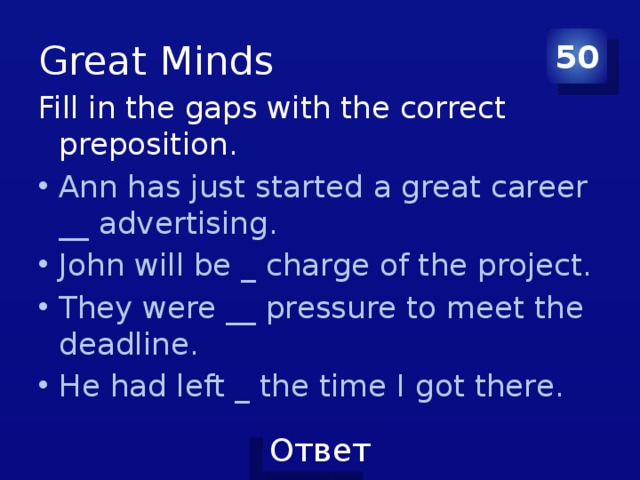 Great Minds 50 Fill in the gaps with the correct preposition. Ann has just started a great career __ advertising. John will be _ charge of the project. They were __ pressure to meet the deadline. He had left _ the time I got there. 