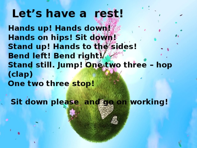 Let’s have a rest! Hands up! Hands down! Hands on hips! Sit down! Stand up! Hands to the sides! Bend left! Bend right! Stand still. Jump! One two three – hop (clap) One two three stop!   Sit down please and go on working!  