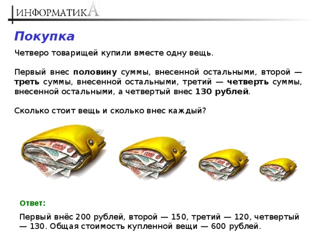 Покупка Четверо товарищей купили вместе одну вещь. Первый внес половину суммы, внесенной остальными, второй — треть суммы, внесенной остальными, третий — четверть суммы, внесенной остальными, а четвертый внес 130 рублей . Сколько стоит вещь и сколько внес каждый? Ответ: Первый внёс 200 рублей, второй — 150, третий — 120, четвертый — 130. Общая стоимость купленной вещи — 600 рублей. 