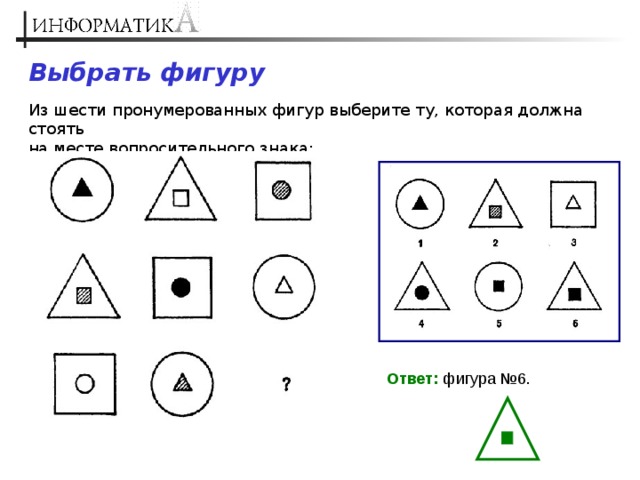 Выбрать фигуру Из шести пронумерованных фигур выберите ту, которая должна стоять  на месте вопросительного знака: Ответ: фигура №6. 