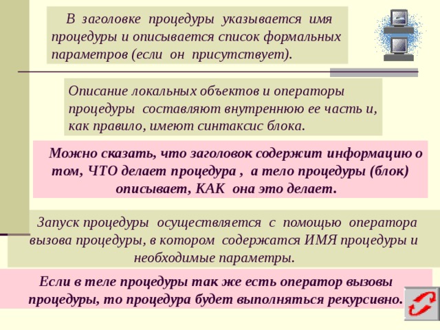  В заголовке процедуры указывается имя процедуры и описывается список формальных параметров (если он присутствует). Описание локальных объектов и операторы процедуры составляют внутреннюю ее часть и, как правило, имеют синтаксис блока.  Можно сказать, что заголовок содержит информацию о том, ЧТО делает процедура , а тело процедуры (блок) описывает, КАК она это делает.  Запуск процедуры осуществляется с помощью оператора вызова процедуры, в котором содержатся ИМЯ процедуры и необходимые параметры. Если в теле процедуры так же есть оператор вызовы процедуры, то процедура будет выполняться рекурсивно.  