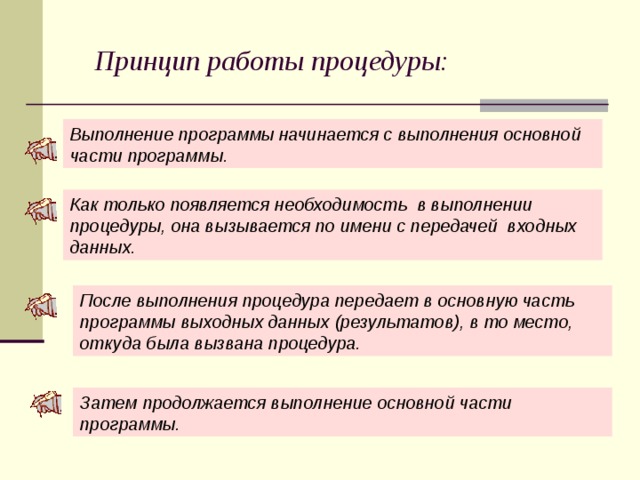 Принцип работы процедуры: Выполнение программы начинается с выполнения основной части программы. Как только появляется необходимость в выполнении процедуры, она вызывается по имени с передачей входных данных. После выполнения процедура передает в основную часть программы выходных данных (результатов), в то место, откуда была вызвана процедура. Затем продолжается выполнение основной части программы.  