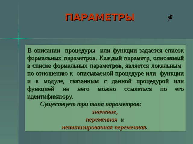 ПАРАМЕТРЫ  В описании процедуры или функции задается список формальных параметров. Каждый параметр, описанный в списке формальных параметров, является локальным по отношению к описываемой процедуре или функции и в модуле, связанным с данной процедурой или функцией на него можно ссылаться по его идентификатору.  Существует три типа параметров: значение,  переменная и нетипизированная переменная .   