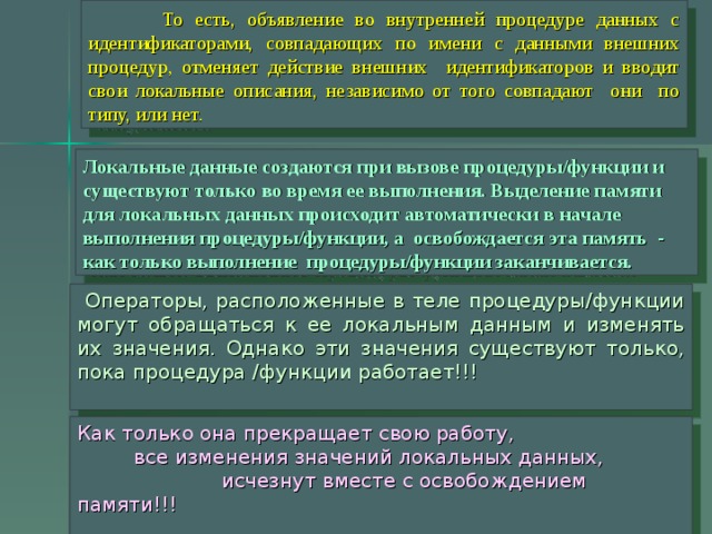  То есть, объявление во внутренней процедуре данных с идентификаторами, совпадающих по имени с данными внешних процедур, отменяет действие внешних идентификаторов и вводит свои локальные описания, независимо от того совпадают они по типу, или нет.  Локальные данные создаются при вызове процедуры/функции и существуют только во время ее выполнения. Выделение памяти для локальных данных происходит автоматически в начале выполнения процедуры/функции, а освобождается эта память - как только выполнение процедуры/функции заканчивается.  Операторы, расположенные в теле процедуры/функции могут обращаться к ее локальным данным и изменять их значения. Однако эти значения существуют только, пока процедура /функции работает!!! Как только она прекращает свою работу,  все изменения значений локальных данных,  исчезнут вместе с освобождением памяти!!!  