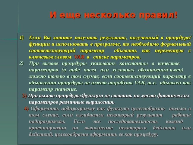 И еще несколько правил! Если Вы хотите получить результат, полученный в процедуре/ функции и использовать в программе, то необходимо формальный соответствующий параметр oбъявить как переменную с ключевым словом VAR в списке параметров.  При вызове процедуры указывать константы в качестве параметров (в виде чисел или условных обозначений-имен) можно только в том случае, если соответствующий параметр в объявлении процедуры не имеет атрибута VAR, т.е. объявлен как параметр-значение.  3)  При вызове процедуры/функции не ставить на место фактических параметров различные выражения.  4)  Оформлять подпрограмму как функцию целесообразно только в том случае, если ожидается некоторый результат работы подпрограммы. Если же последовательность команд ориентирована на выполнение некоторого действия или действий, целесообразно оформлять ее как процедуру.   