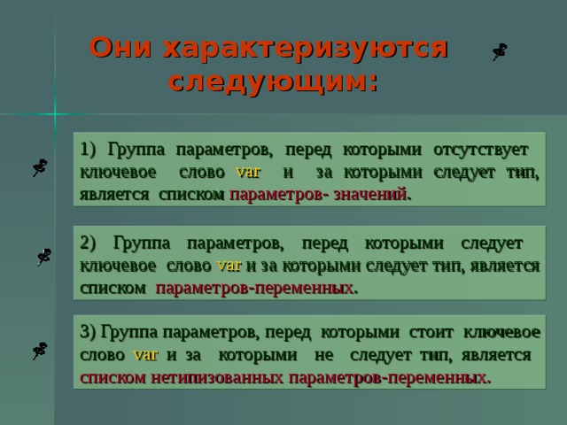 Они характеризуются следующим: 1) Группа параметров, перед которыми отсутствует ключевое слово var и за которыми следует тип, является списком параметров- значений . 2) Группа параметров, перед которыми следует ключевое слово var и за которыми следует тип, является списком параметров-переменных . 3) Группа параметров, перед которыми стоит ключевое слово var и за которыми не следует тип, является списком нетипизованных параметров-переменных.  