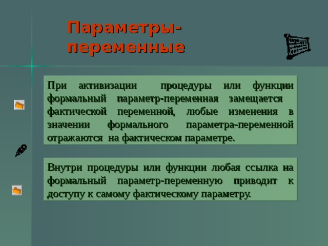 Параметры-переменные  При активизации процедуры или функции формальный параметр-переменная замещается фактической переменной, любые изменения в значении формального параметра-переменной отражаются на фактическом параметре. Внутри процедуры или функции любая ссылка на формальный параметр-переменную приводит к доступу к самому фактическому параметру.  