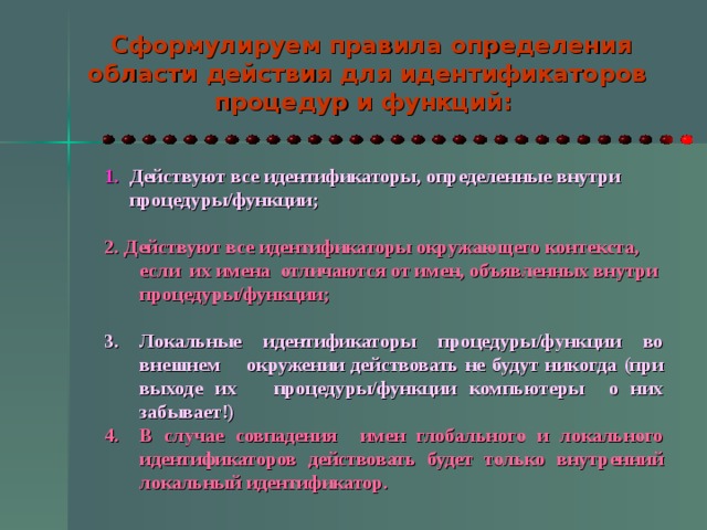  Сформулируем правила определения области действия для идентификаторов процедур и функций:  1. Действуют все идентификаторы, определенные внутри  процедуры/функции;  2. Действуют все идентификаторы окружающего контекста, если их имена отличаются от имен, объявленных внутри процедуры/функции;  Локальные идентификаторы процедуры/функции во внешнем окружении действовать не будут никогда (при выходе их процедуры/функции компьютеры о них забывает!) В случае совпадения имен глобального и локального идентификаторов действовать будет только внутренний локальный идентификатор.  