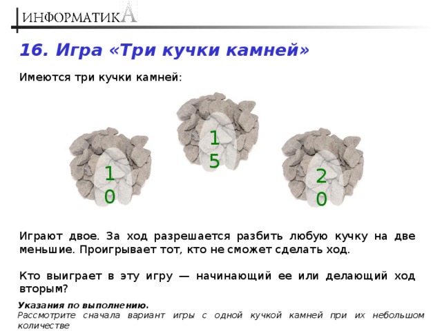 Имеется три. Две кучки камней Информатика. Имеется три кучки камней в первой 10 во второй 15 в третьей 20 за ход. Есть 3 кучки камней. Задачи с кучками камешков.