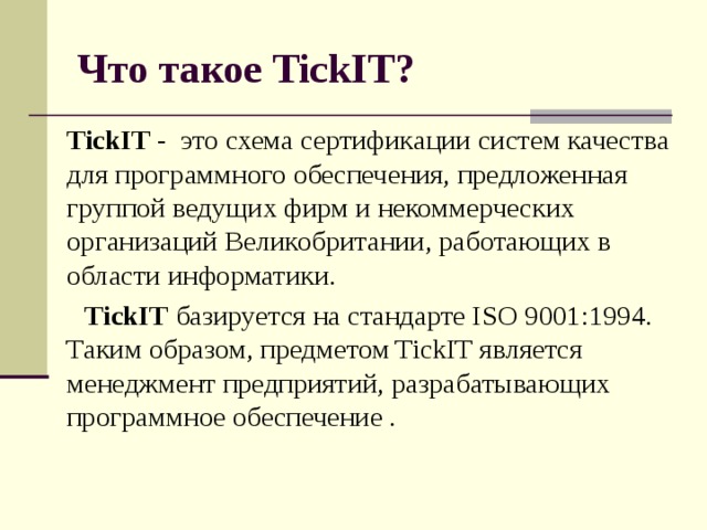 Что такое TickIT?  TickIT - это схема сертификации систем качества для программного обеспечения, предложенная группой ведущих фирм и некоммерческих организаций Великобритании, работающих в области информатики. TickIT базируется на стандарте ISO 9001:1994. Таким образом, предметом TickIT является менеджмент предприятий, разрабатывающих программное обеспечение .  