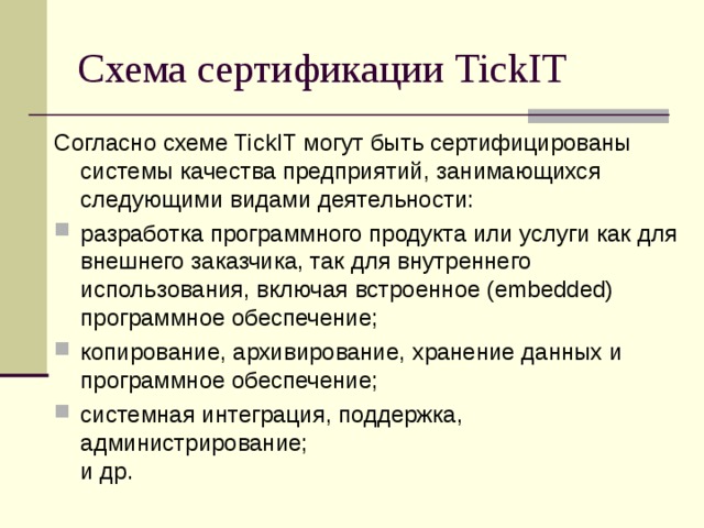 Схема сертификации TickIT Согласно схеме TickIT могут быть сертифицированы системы качества предприятий, занимающихся следующими видами деятельности: разработка программного продукта или услуги как для внешнего заказчика, так для внутреннего использования, включая встроенное (embedded) программное обеспечение; копирование, архивирование, хранение данных и программное обеспечение; системная интеграция, поддержка, администрирование;  и др.  