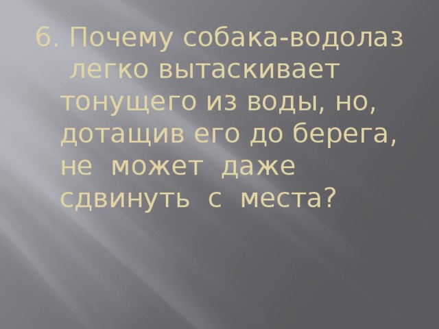 6. Почему собака-водолаз  легко вытаскивает тонущего из воды, но, дотащив его до берега, не может даже сдвинуть с места? 