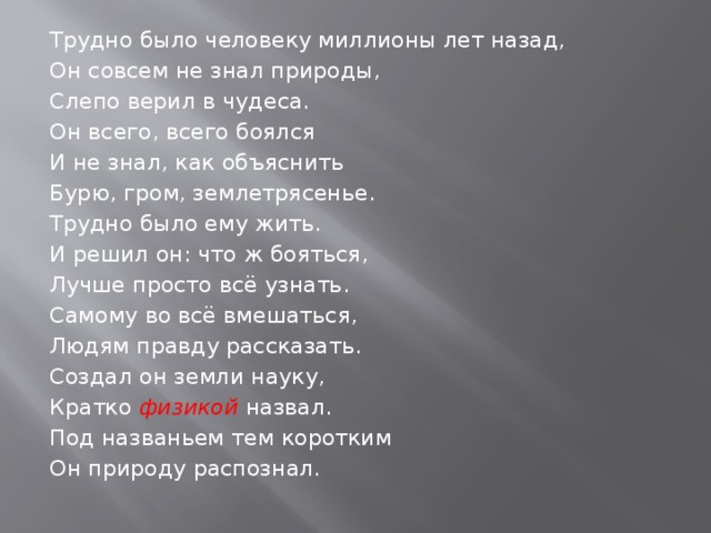 Трудно было человеку миллионы лет назад, Он совсем не знал природы, Слепо верил в чудеса. Он всего, всего боялся И не знал, как объяснить Бурю, гром, землетрясенье. Трудно было ему жить. И решил он: что ж бояться, Лучше просто всё узнать. Самому во всё вмешаться, Людям правду рассказать. Создал он земли науку, Кратко физикой назвал. Под названьем тем коротким Он природу распознал. 