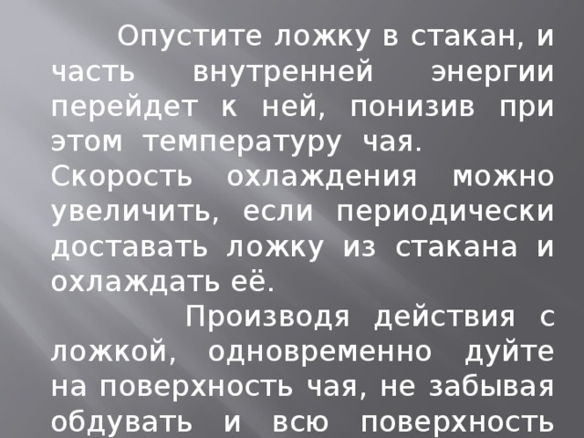  Опустите ложку в стакан, и часть внутренней энергии перейдет к ней, понизив при этом температуру чая. Скорость охлаждения можно увеличить, если периодически доставать ложку из стакана и охлаждать её.  Производя действия с ложкой, одновременно дуйте на поверхность чая, не забывая обдувать и всю поверхность стакана. 