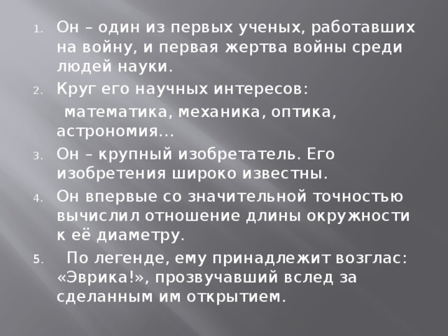 Он – один из первых ученых, работавших на войну, и первая жертва войны среди людей науки. Круг его научных интересов:  математика, механика, оптика, астрономия… Он – крупный изобретатель. Его изобретения широко известны. Он впервые со значительной точностью вычислил отношение длины окружности к её диаметру. 5. По легенде, ему принадлежит возглас: «Эврика!», прозвучавший вслед за сделанным им открытием. 