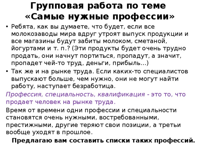  Групповая работа по теме  «Самые нужные профессии»   Ребята, как вы думаете, что будет, если все молокозаводы мира вдруг утроят выпуск продукции и все магазины будут забиты молоком, сметаной, йогуртами и т. п.? (Эти продукты будет очень трудно продать, они начнут портиться, пропадут, а значит, пропадет чей-то труд, деньги, прибыль...) Так же и на рынке труда. Если каких-то специалистов выпускают больше, чем нужно, они не могут найти работу, наступает безработица. Профессия, специальность, квалификация - это то, что продает человек на рынке труда. Время от времени одни профессии и специальности становятся очень нужными, востребованными, престижными, другие теряют свои позиции, а третьи вообще уходят в прошлое.  Предлагаю вам составить списки таких профессий. 