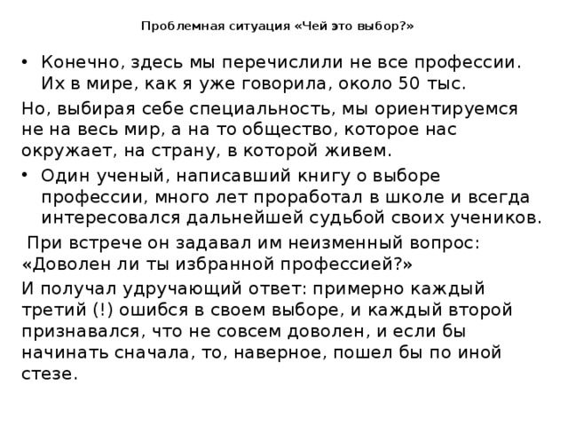  Проблемная ситуация «Чей это выбор?»   Конечно, здесь мы перечислили не все профессии. Их в мире, как я уже говорила, около 50 тыс. Но, выбирая себе специальность, мы ориентируемся не на весь мир, а на то общество, которое нас окружает, на страну, в которой живем. Один ученый, написавший книгу о выборе профессии, много лет проработал в школе и всегда интересовался дальнейшей судьбой своих учеников.  При встрече он задавал им неизменный вопрос: «Доволен ли ты избранной профессией?» И получал удручающий ответ: примерно каждый третий (!) ошибся в своем выборе, и каждый второй признавался, что не совсем доволен, и если бы начинать сначала, то, наверное, пошел бы по иной стезе. 