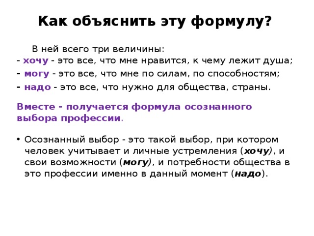  Как объяснить эту формулу?     В ней всего три величины:  - хочу - это все, что мне нравится, к чему лежит душа; - могу - это все, что мне по силам, по способностям; - надо - это все, что нужно для общества, страны.  Вместе - получается формула осознанного выбора профессии . Осознанный выбор - это такой выбор, при котором человек учитывает и личные устремления ( хочу ) , и свои возможности ( могу ) , и потребности общества в это профессии именно в данный момент ( надо ). 