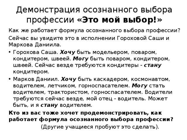  Демонстрация осознанного выбора профессии «Это мой выбор!»   Как же работает формула осознанного выбора профессии? Сейчас вы увидите это в исполнении Гороховой Саши и Маркова Даниила. Горохова Саша. Хочу быть модельером, поваром, кондитером, швеей. Могу быть поваром, кондитером, швеей. Сейчас везде требуются кондитеры - стану кондитером. Марков Даниил. Хочу быть каскадером, космонавтом, водителем, летчиком, горноспасателем. Могу стать водителем, трактористом, горноспасателем. Водители требуются сейчас везде, мой отец - водитель. Может быть, и я стану водителем. Кто из вас тоже хочет продемонстрировать, как работает формула осознанного выбора профессии?  (Другие учащиеся пробуют это сделать).  