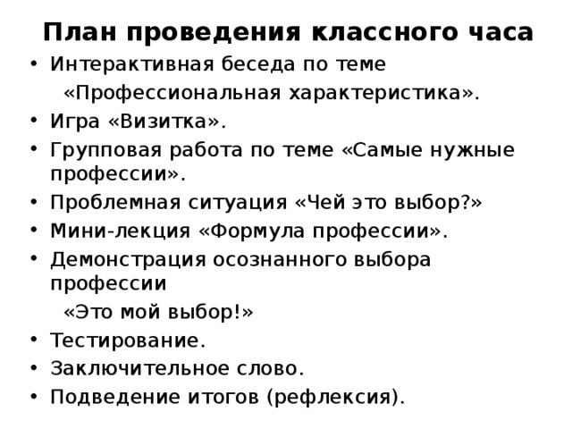 План проведения классного часа Интерактивная беседа по теме  «Профессиональная характеристика». Игра «Визитка». Групповая работа по теме «Самые нужные профессии». Проблемная ситуация «Чей это выбор?» Мини-лекция «Формула профессии». Демонстрация осознанного выбора профессии  «Это мой выбор!» Тестирование. Заключительное слово. Подведение итогов (рефлексия). 