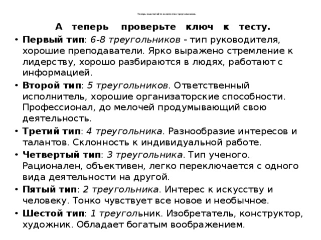   Теперь подсчитайте количество треугольников.    А теперь проверьте ключ к тесту. Первый тип : 6-8 треугольников - тип руководителя, хорошие преподаватели. Ярко выражено стремление к лидерству, хорошо разбираются в людях, работают с информацией. Второй тип : 5 треугольников . Ответственный исполнитель, хорошие организаторские способности. Профессионал, до мелочей продумывающий свою деятельность. Третий тип : 4 треугольника . Разнообразие интересов и талантов. Склонность к индивидуальной работе. Четвертый тип : 3 треугольника . Тип ученого. Рационален, объективен, легко переключается с одного вида деятельности на другой. Пятый тип : 2 треугольника . Интерес к искусству и человеку. Тонко чувствует все новое и необычное. Шестой тип : 1 треугол ьник. Изобретатель, конструктор, художник. Обладает богатым воображением. 