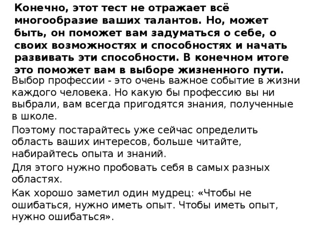  Конечно, этот тест не отражает всё многообразие ваших талантов. Но, может быть, он поможет вам задуматься о себе, о своих возможностях и способностях и начать развивать эти способности. В конечном итоге это поможет вам в выборе жизненного пути.   Выбор профессии - это очень важное событие в жизни каждого человека. Но какую бы профессию вы ни выбрали, вам всегда пригодятся знания, полученные в школе. Поэтому постарайтесь уже сейчас определить область ваших интересов, больше читайте, набирайтесь опыта и знаний. Для этого нужно пробовать себя в самых разных областях. Как хорошо заметил один мудрец: «Чтобы не ошибаться, нужно иметь опыт. Чтобы иметь опыт, нужно ошибаться». 