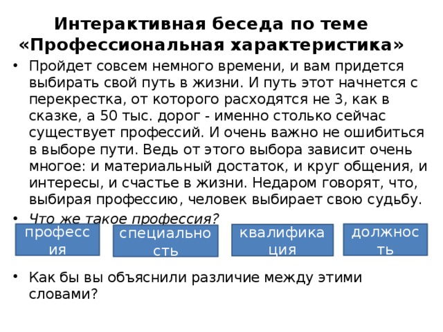 Интерактивная беседа по теме «Профессиональная характеристика» Пройдет совсем немного времени, и вам придется выбирать свой путь в жизни. И путь этот начнется с перекрестка, от которого расходятся не 3, как в сказке, а 50 тыс. дорог - именно столько сейчас существует профессий. И очень важно не ошибиться в выборе пути. Ведь от этого выбора зависит очень многое: и материальный достаток, и круг общения, и интересы, и счастье в жизни. Недаром говорят, что, выбирая профессию, человек выбирает свою судьбу. Что же такое профессия?  Как бы вы объяснили различие между этими словами? профессия должность квалификация специальность 