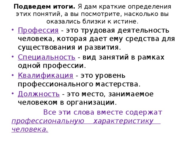 Подведем итоги. Я дам краткие определения этих понятий, а вы посмотрите, насколько вы оказались близки к истине. Профессия - это трудовая деятельность человека, которая дает ему средства для существования и развития. Специальность - вид занятий в рамках одной профессии. Квалификация - это уровень профессионального мастерства. Должность  - это место, занимаемое человеком в организации.  Все эти слова вместе содержат профессиональную характеристику человека. 