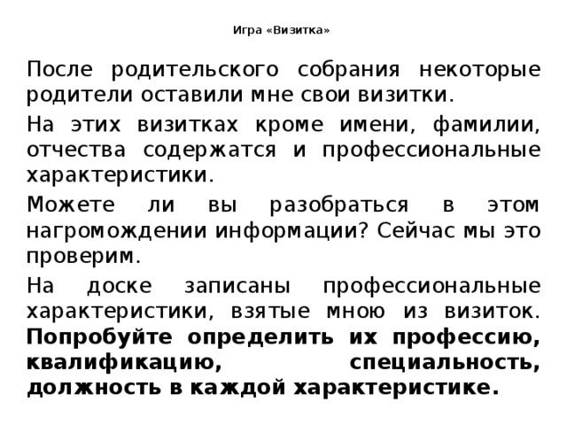  Игра «Визитка»   После родительского собрания некоторые родители оставили мне свои визитки. На этих визитках кроме имени, фамилии, отчества содержатся и профессиональные характеристики. Можете ли вы разобраться в этом нагромождении информации? Сейчас мы это проверим. На доске записаны профессиональные характеристики, взятые мною из визиток. Попробуйте определить их профессию, квалификацию, специальность, должность в каждой характеристике. 