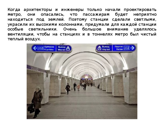 Когда архитекторы и инженеры только начали проектировать метро, они опасались, что пассажирам будет неприятно находиться под землей. Поэтому станции сделали светлыми, украсили их высокими колоннами, придумали для каждой станции особые светильники. Очень большое внимание уделялось вентиляции, чтобы на станциях и в тоннелях метро был чистый теплый воздух. 