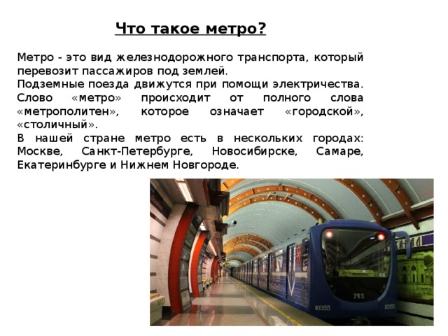 Что такое метро?  Метро - это вид железнодорожного транспорта, который перевозит пассажиров под землей. Подземные поезда движутся при помощи электричества. Слово «метро» происходит от полного слова «метрополитен», которое означает «городской», «столичный». В нашей стране метро есть в нескольких городах: Москве, Санкт-Петербурге, Новосибирске, Самаре, Екатеринбурге и Нижнем Новгороде. 