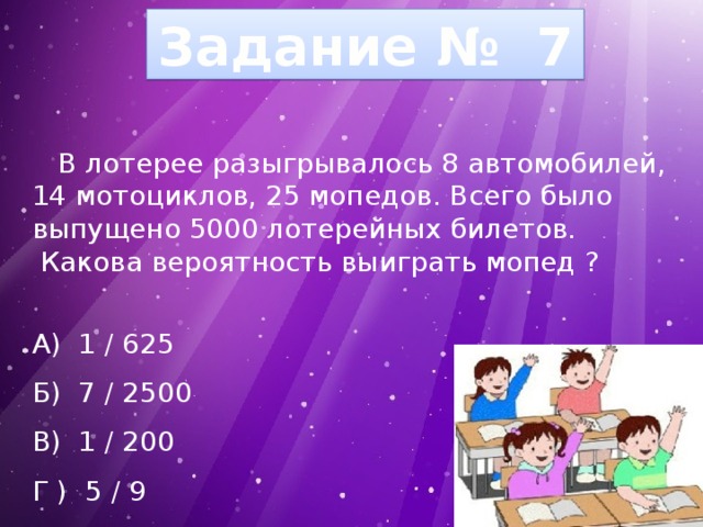 Задание № 7  В лотерее разыгрывалось 8 автомобилей, 14 мотоциклов, 25 мопедов. Всего было выпущено 5000 лотерейных билетов.  Какова вероятность выиграть мопед ? А) 1 / 625 Б) 7 / 2500 В) 1 / 200 Г ) 5 / 9 