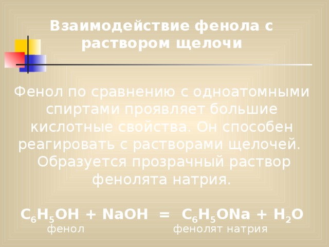 Взаимодействие фенола с раствором щелочи Фенол по сравнению с одноатомными спиртами проявляет большие кислотные свойства. Он способен реагировать с растворами щелочей.  Образуется прозрачный раствор фенолята натрия.  С 6 Н 5 ОН + NaOH = C 6 H 5 ONa + H 2 О фенол фенолят натрия